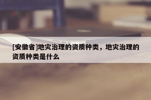 [安徽省]地災(zāi)治理的資質(zhì)種類，地災(zāi)治理的資質(zhì)種類是什么