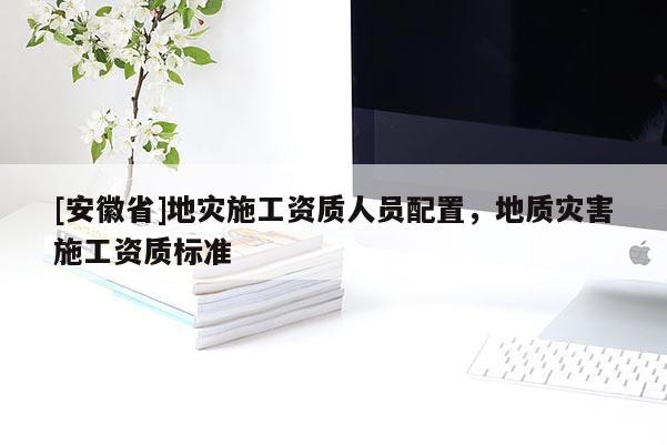 [安徽省]地災(zāi)施工資質(zhì)人員配置，地質(zhì)災(zāi)害施工資質(zhì)標(biāo)準(zhǔn)