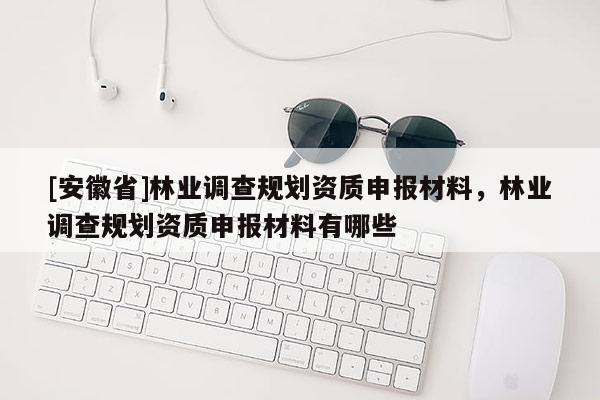 [安徽省]林業(yè)調(diào)查規(guī)劃資質(zhì)申報(bào)材料，林業(yè)調(diào)查規(guī)劃資質(zhì)申報(bào)材料有哪些