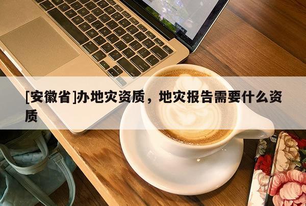 [安徽省]辦地災(zāi)資質(zhì)，地災(zāi)報(bào)告需要什么資質(zhì)