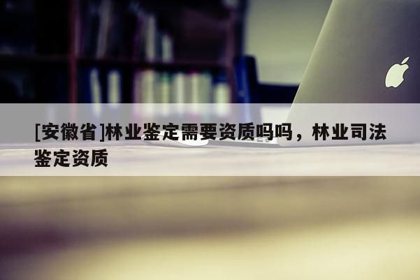 [安徽省]林業(yè)鑒定需要資質(zhì)嗎嗎，林業(yè)司法鑒定資質(zhì)