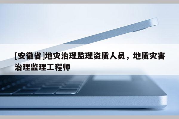 [安徽省]地災治理監(jiān)理資質(zhì)人員，地質(zhì)災害治理監(jiān)理工程師