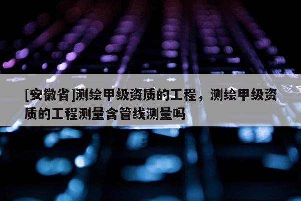 [安徽省]測(cè)繪甲級(jí)資質(zhì)的工程，測(cè)繪甲級(jí)資質(zhì)的工程測(cè)量含管線測(cè)量嗎