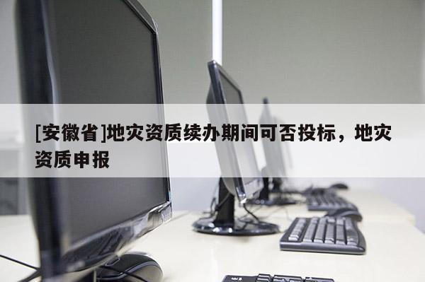 [安徽省]地災(zāi)資質(zhì)續(xù)辦期間可否投標，地災(zāi)資質(zhì)申報