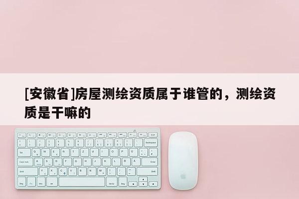 [安徽省]房屋測(cè)繪資質(zhì)屬于誰管的，測(cè)繪資質(zhì)是干嘛的