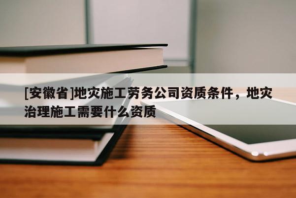 [安徽省]地災(zāi)施工勞務(wù)公司資質(zhì)條件，地災(zāi)治理施工需要什么資質(zhì)