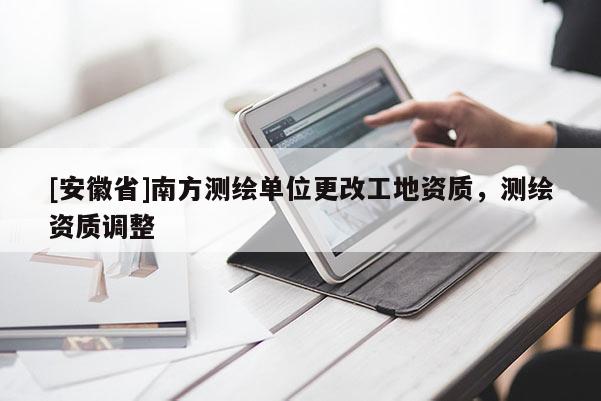 [安徽省]南方測(cè)繪單位更改工地資質(zhì)，測(cè)繪資質(zhì)調(diào)整