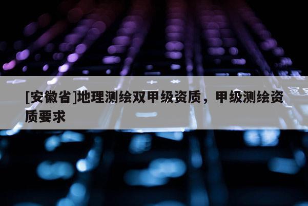 [安徽省]地理測(cè)繪雙甲級(jí)資質(zhì)，甲級(jí)測(cè)繪資質(zhì)要求