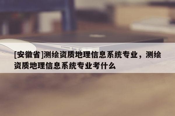 [安徽省]測(cè)繪資質(zhì)地理信息系統(tǒng)專業(yè)，測(cè)繪資質(zhì)地理信息系統(tǒng)專業(yè)考什么