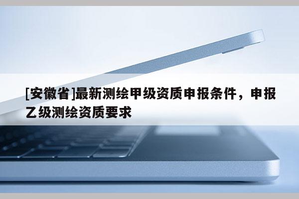 [安徽省]最新測(cè)繪甲級(jí)資質(zhì)申報(bào)條件，申報(bào)乙級(jí)測(cè)繪資質(zhì)要求