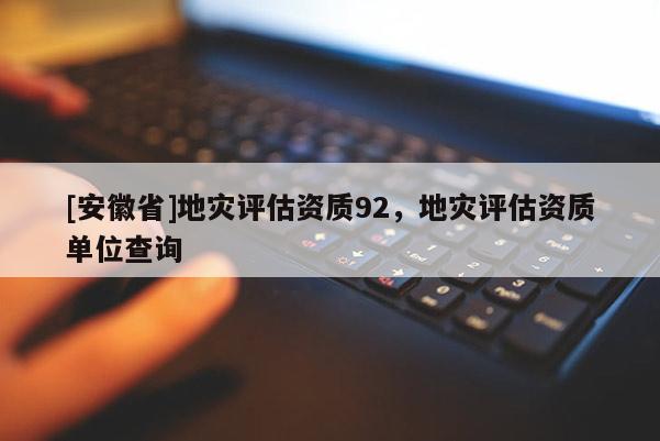 [安徽省]地災(zāi)評(píng)估資質(zhì)92，地災(zāi)評(píng)估資質(zhì)單位查詢