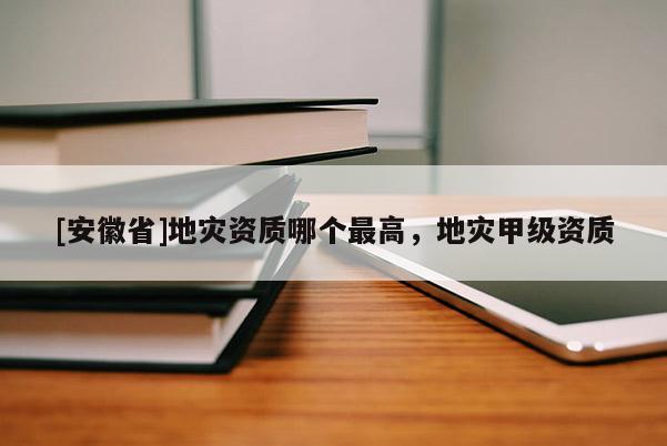 [安徽省]地災資質(zhì)哪個最高，地災甲級資質(zhì)