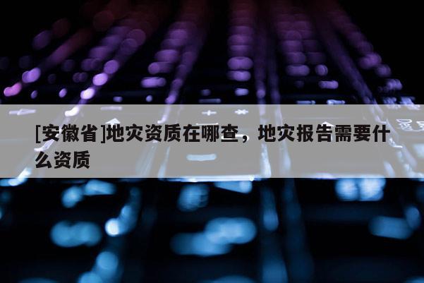 [安徽省]地災(zāi)資質(zhì)在哪查，地災(zāi)報(bào)告需要什么資質(zhì)