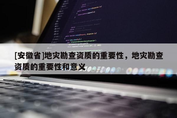 [安徽省]地災勘查資質的重要性，地災勘查資質的重要性和意義