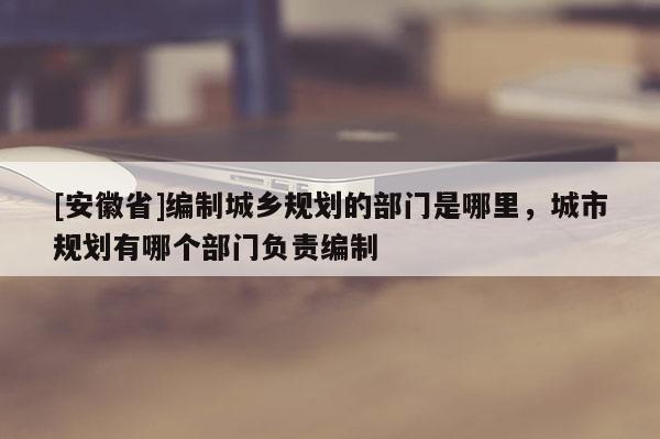 [安徽省]編制城鄉(xiāng)規(guī)劃的部門是哪里，城市規(guī)劃有哪個部門負責編制