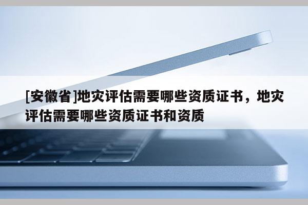 [安徽省]地災(zāi)評估需要哪些資質(zhì)證書，地災(zāi)評估需要哪些資質(zhì)證書和資質(zhì)