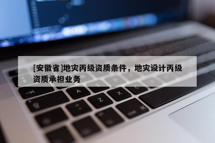 [安徽省]地災(zāi)丙級資質(zhì)條件，地災(zāi)設(shè)計(jì)丙級資質(zhì)承擔(dān)業(yè)務(wù)