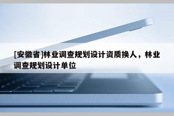 [安徽省]林業(yè)調(diào)查規(guī)劃設(shè)計(jì)資質(zhì)換人，林業(yè)調(diào)查規(guī)劃設(shè)計(jì)單位