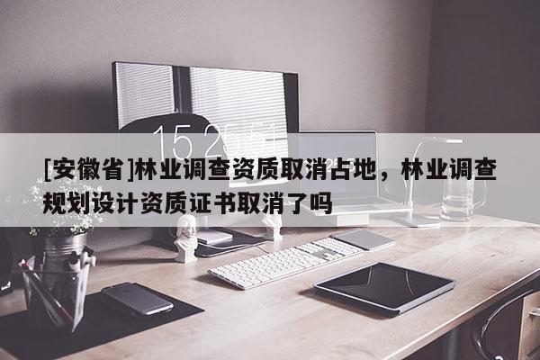 [安徽省]林業(yè)調(diào)查資質(zhì)取消占地，林業(yè)調(diào)查規(guī)劃設(shè)計資質(zhì)證書取消了嗎