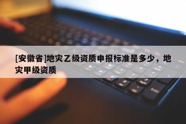 [安徽省]地災(zāi)乙級(jí)資質(zhì)申報(bào)標(biāo)準(zhǔn)是多少，地災(zāi)甲級(jí)資質(zhì)