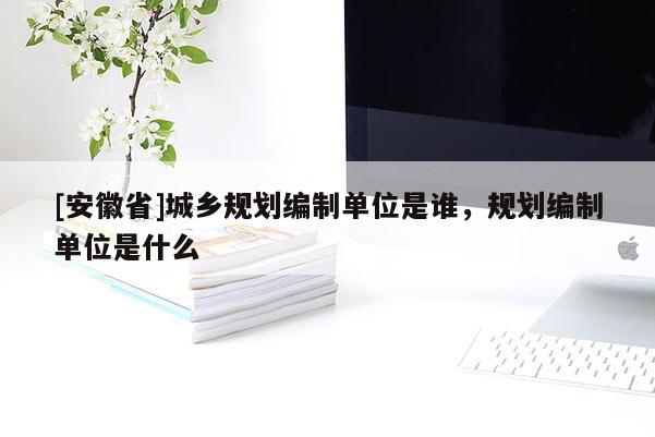 [安徽省]城鄉(xiāng)規(guī)劃編制單位是誰，規(guī)劃編制單位是什么