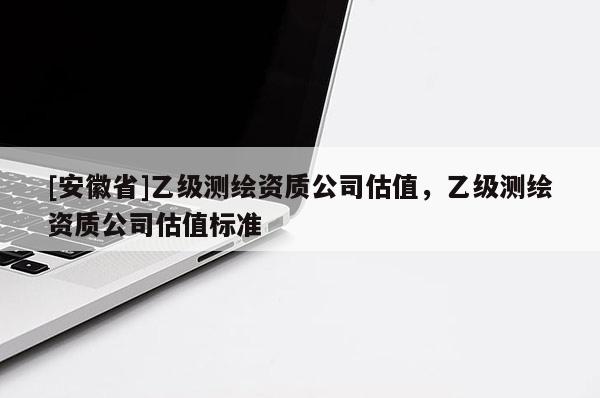 [安徽省]乙級測繪資質(zhì)公司估值，乙級測繪資質(zhì)公司估值標準