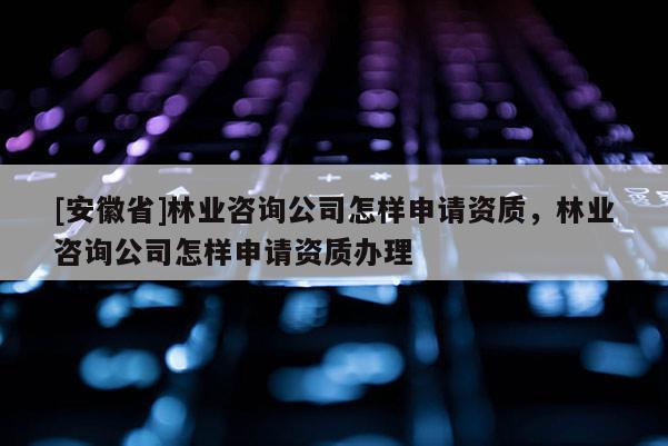 [安徽省]林業(yè)咨詢公司怎樣申請資質(zhì)，林業(yè)咨詢公司怎樣申請資質(zhì)辦理