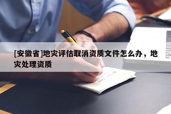 [安徽省]地災(zāi)評(píng)估取消資質(zhì)文件怎么辦，地災(zāi)處理資質(zhì)