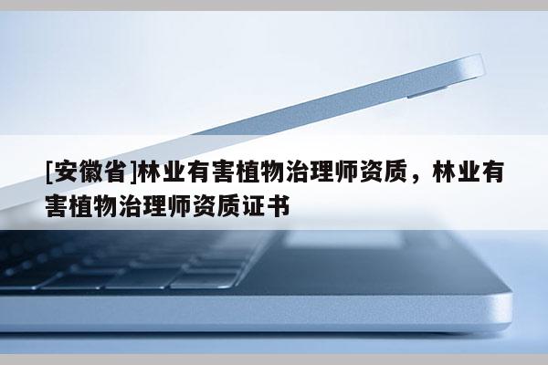 [安徽省]林業(yè)有害植物治理師資質(zhì)，林業(yè)有害植物治理師資質(zhì)證書