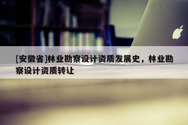 [安徽省]林業(yè)勘察設(shè)計資質(zhì)發(fā)展史，林業(yè)勘察設(shè)計資質(zhì)轉(zhuǎn)讓