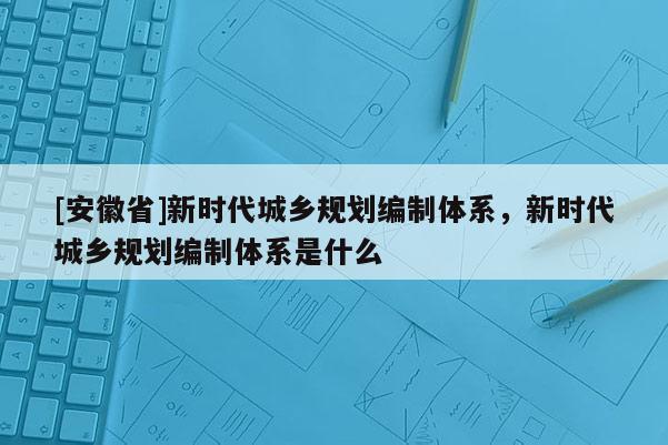 [安徽省]新時(shí)代城鄉(xiāng)規(guī)劃編制體系，新時(shí)代城鄉(xiāng)規(guī)劃編制體系是什么