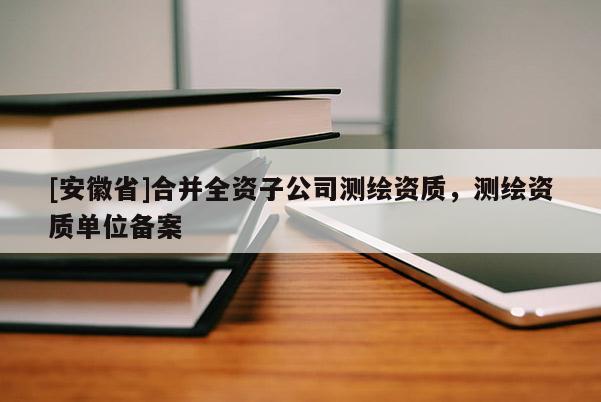 [安徽省]合并全資子公司測繪資質(zhì)，測繪資質(zhì)單位備案