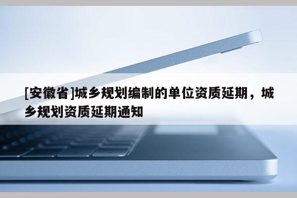 [安徽省]城鄉(xiāng)規(guī)劃編制的單位資質(zhì)延期，城鄉(xiāng)規(guī)劃資質(zhì)延期通知