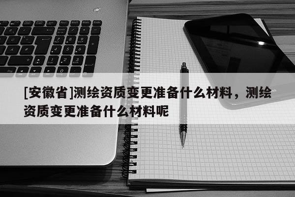 [安徽省]測繪資質(zhì)變更準(zhǔn)備什么材料，測繪資質(zhì)變更準(zhǔn)備什么材料呢