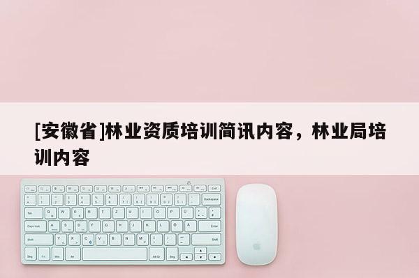 [安徽省]林業(yè)資質(zhì)培訓(xùn)簡訊內(nèi)容，林業(yè)局培訓(xùn)內(nèi)容