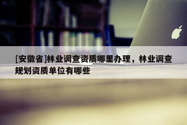 [安徽省]林業(yè)調(diào)查資質(zhì)哪里辦理，林業(yè)調(diào)查規(guī)劃資質(zhì)單位有哪些