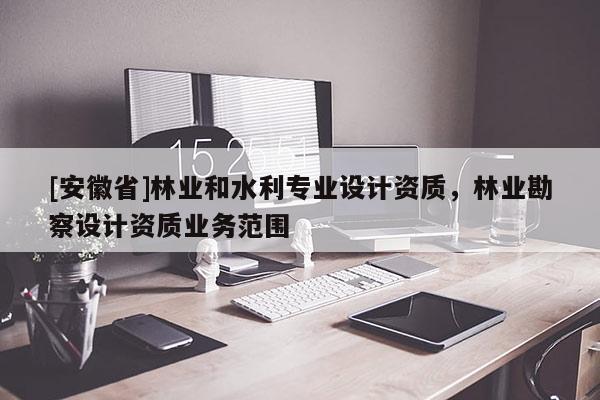 [安徽省]林業(yè)和水利專業(yè)設(shè)計資質(zhì)，林業(yè)勘察設(shè)計資質(zhì)業(yè)務(wù)范圍