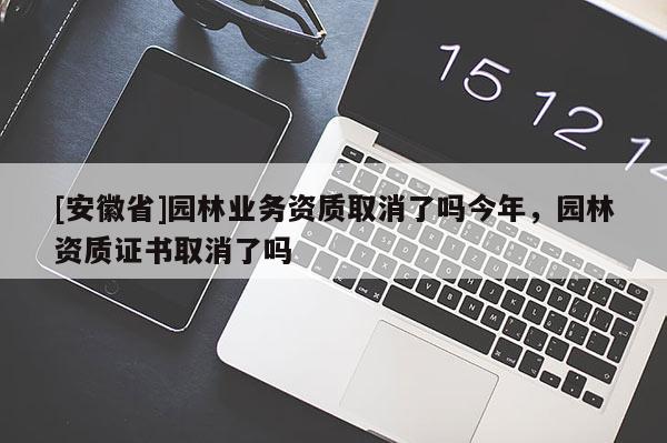 [安徽省]園林業(yè)務(wù)資質(zhì)取消了嗎今年，園林資質(zhì)證書取消了嗎