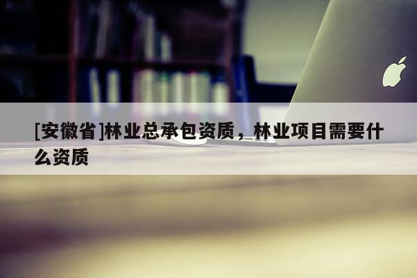 [安徽省]林業(yè)總承包資質(zhì)，林業(yè)項(xiàng)目需要什么資質(zhì)