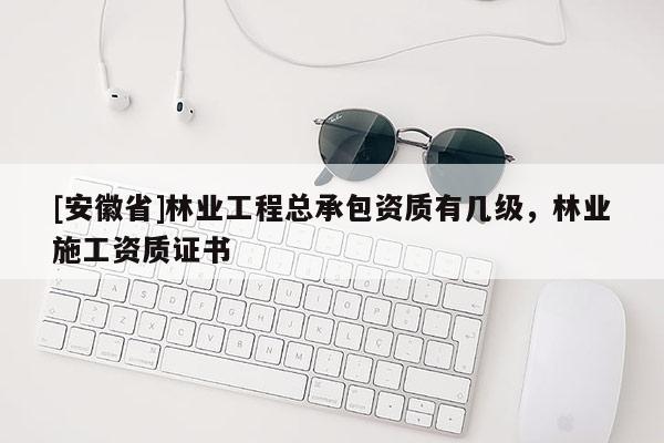 [安徽省]林業(yè)工程總承包資質(zhì)有幾級(jí)，林業(yè)施工資質(zhì)證書