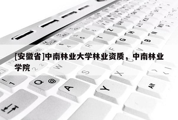 [安徽省]中南林業(yè)大學(xué)林業(yè)資質(zhì)，中南林業(yè)學(xué)院