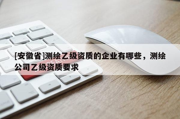 [安徽省]測繪乙級資質(zhì)的企業(yè)有哪些，測繪公司乙級資質(zhì)要求