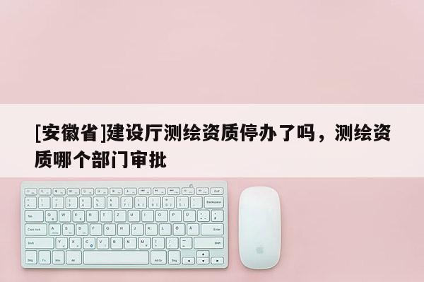 [安徽省]建設(shè)廳測(cè)繪資質(zhì)停辦了嗎，測(cè)繪資質(zhì)哪個(gè)部門(mén)審批