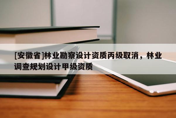 [安徽省]林業(yè)勘察設(shè)計資質(zhì)丙級取消，林業(yè)調(diào)查規(guī)劃設(shè)計甲級資質(zhì)