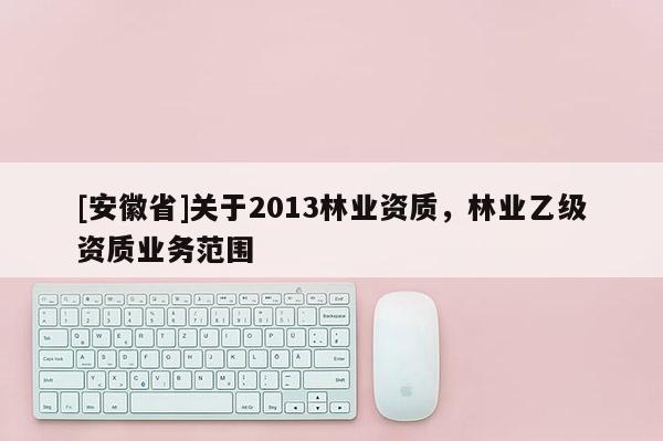 [安徽省]關(guān)于2013林業(yè)資質(zhì)，林業(yè)乙級(jí)資質(zhì)業(yè)務(wù)范圍