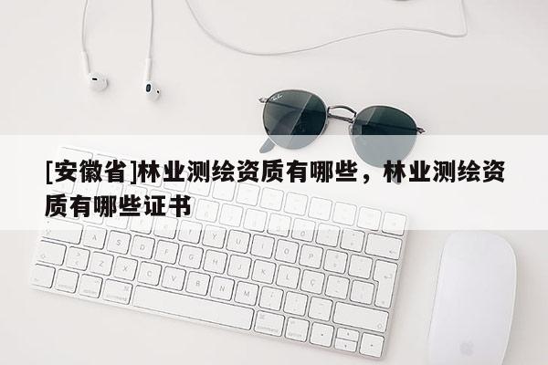 [安徽省]林業(yè)測(cè)繪資質(zhì)有哪些，林業(yè)測(cè)繪資質(zhì)有哪些證書