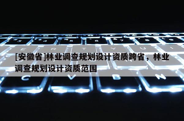 [安徽省]林業(yè)調(diào)查規(guī)劃設(shè)計(jì)資質(zhì)跨省，林業(yè)調(diào)查規(guī)劃設(shè)計(jì)資質(zhì)范圍