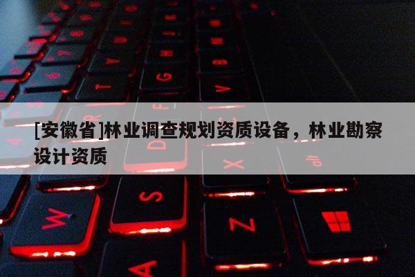 [安徽省]林業(yè)調(diào)查規(guī)劃資質(zhì)設(shè)備，林業(yè)勘察設(shè)計(jì)資質(zhì)