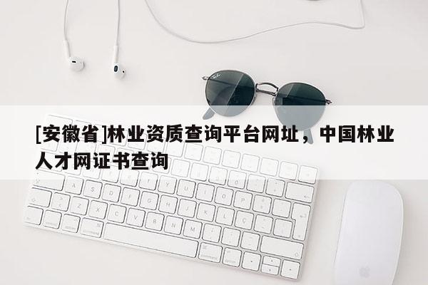 [安徽省]林業(yè)資質(zhì)查詢平臺(tái)網(wǎng)址，中國(guó)林業(yè)人才網(wǎng)證書查詢