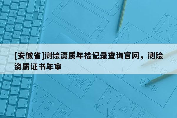 [安徽省]測繪資質(zhì)年檢記錄查詢官網(wǎng)，測繪資質(zhì)證書年審